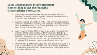 Value Chain analysis is very important
element that allows the following
characteristics observation:
 It studies competitiveness nature and determinants,
having a special contribution to the orientation towards
inter-connected group of firms;
 Concentrating on all chain links ( not only on production)
and on all activities in every link helps to identify activities
that are responsible of incomes growing and those that
contribute to their decrease;
 As a result of these differences referring to the nature of
income along various links within he chain, deciding
people obtain clear information, necessary to formulate
correct strategies and to take proper decisions. Thus,
according to these decisions one can improve tha activity
in a chain link in order to generate higher incomes;
 With the help of this analyses one can prove that even if a
firm is competitive, its connection t the world economy
can require a certain concentration on macro-policies and
institutional relations.
 