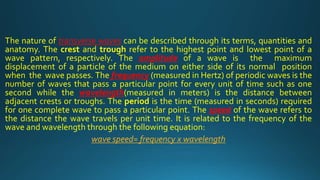 The nature of transverse waves can be described through its terms, quantities and
anatomy. The crest and trough refer to the highest point and lowest point of a
wave pattern, respectively. The amplitude of a wave is the maximum
displacement of a particle of the medium on either side of its normal position
when the wave passes. The frequency (measured in Hertz) of periodic waves is the
number of waves that pass a particular point for every unit of time such as one
second while the wavelength(measured in meters) is the distance between
adjacent crests or troughs. The period is the time (measured in seconds) required
for one complete wave to pass a particular point. The speed of the wave refers to
the distance the wave travels per unit time. It is related to the frequency of the
wave and wavelength through the following equation:
wave speed= frequency x wavelength
 
