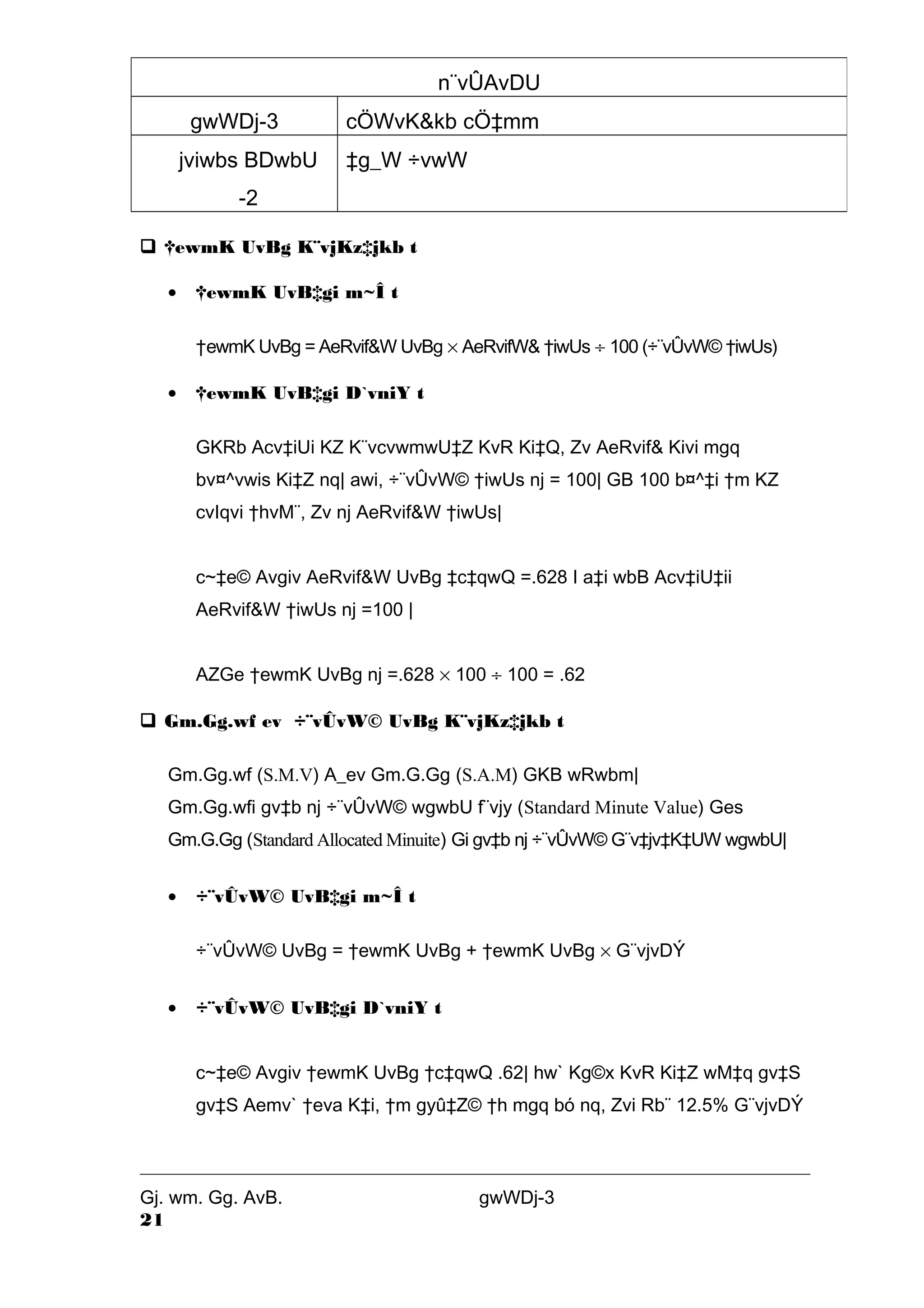 gwWDj-3 cÖWvK&kb cÖ‡mm 
jviwbs BDwbU 
-2 
‡g_W ÷vwW 
 †ewmK UvBg K¨vjKz‡jkb t 
· †ewmK UvB‡gi m~Î t 
n¨vÛAvDU 
†ewmK UvBg = AeRvif&W UvBg ´ AeRvifW& †iwUs ¸ 100 (÷¨vÛvW© †iwUs) 
· †ewmK UvB‡gi D`vniY t 
GKRb Acv‡iUi KZ K¨vcvwmwU‡Z KvR Ki‡Q, Zv AeRvif& Kivi mgq 
bv¤^vwis Ki‡Z nq| awi, ÷¨vÛvW© †iwUs nj = 100| GB 100 b¤^‡i †m KZ 
cvIqvi †hvM¨, Zv nj AeRvif&W †iwUs| 
c~‡e© Avgiv AeRvif&W UvBg ‡c‡qwQ =.628 I a‡i wbB Acv‡iU‡ii 
AeRvif&W †iwUs nj =100 | 
AZGe †ewmK UvBg nj =.628 ´ 100 ¸ 100 = .62 
 Gm.Gg.wf ev ÷¨vÛvW© UvBg K¨vjKz‡jkb t 
Gm.Gg.wf (S.M.V) A_ev Gm.G.Gg (S.A.M) GKB wRwbm| 
Gm.Gg.wfi gv‡b nj ÷¨vÛvW© wgwbU f¨vjy (Standard Minute Value) Ges 
Gm.G.Gg (Standard Allocated Minuite) Gi gv‡b nj ÷¨vÛvW© G¨v‡jv‡K‡UW wgwbU| 
· ÷¨vÛvW© UvB‡gi m~Î t 
÷¨vÛvW© UvBg = †ewmK UvBg + †ewmK UvBg ´ G¨vjvDÝ 
· ÷¨vÛvW© UvB‡gi D`vniY t 
c~‡e© Avgiv †ewmK UvBg †c‡qwQ .62| hw` Kg©x KvR Ki‡Z wM‡q gv‡S 
gv‡S Aemv` †eva K‡i, †m gyû‡Z© †h mgq bó nq, Zvi Rb¨ 12.5% G¨vjvDÝ 
Gj. wm. Gg. AvB. gwWDj-3 
21 
 