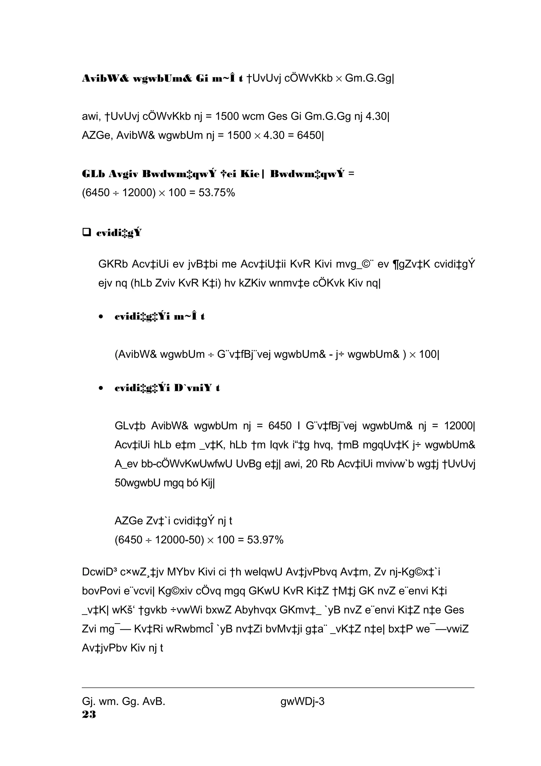 AvibW& wgwbUm& Gi m~Î t †UvUvj cÖWvKkb ´ Gm.G.Gg| 
awi, †UvUvj cÖWvKkb nj = 1500 wcm Ges Gi Gm.G.Gg nj 4.30| 
AZGe, AvibW& wgwbUm nj = 1500 ´ 4.30 = 6450| 
GLb Avgiv Bwdwm‡qwÝ †ei Kie| Bwdwm‡qwÝ = 
(6450 ¸ 12000) ´ 100 = 53.75% 
 cvidi‡gÝ 
GKRb Acv‡iUi ev jvB‡bi me Acv‡iU‡ii KvR Kivi mvg_©¨ ev ¶gZv‡K cvidi‡gÝ 
ejv nq (hLb Zviv KvR K‡i) hv kZKiv wnmv‡e cÖKvk Kiv nq| 
· cvidi‡g‡Ýi m~Î t 
(AvibW& wgwbUm ¸ G¨v‡fBj¨vej wgwbUm& - j÷ wgwbUm& ) ´ 100| 
· cvidi‡g‡Ýi D`vniY t 
GLv‡b AvibW& wgwbUm nj = 6450 I G¨v‡fBj¨vej wgwbUm& nj = 12000| 
Acv‡iUi hLb e‡m _v‡K, hLb †m Iqvk i“‡g hvq, †mB mgqUv‡K j÷ wgwbUm& 
A_ev bb-cÖWvKwUwfwU UvBg e‡j| awi, 20 Rb Acv‡iUi mvivw`b wg‡j †UvUvj 
50wgwbU mgq bó Kij| 
AZGe Zv‡`i cvidi‡gÝ nj t 
(6450 ¸ 12000-50) ´ 100 = 53.97% 
DcwiD³ c×wZ¸‡jv MYbv Kivi ci †h welqwU Av‡jvPbvq Av‡m, Zv nj-Kg©x‡`i 
bovPovi e¨vcvi| Kg©xiv cÖvq mgq GKwU KvR Ki‡Z †M‡j GK nvZ e¨envi K‡i 
_v‡K| wKš‘ †gvkb ÷vwWi bxwZ Abyhvqx GKmv‡_ `yB nvZ e¨envi Ki‡Z n‡e Ges 
Zvi mg¯— Kv‡Ri wRwbmcÎ `yB nv‡Zi bvMv‡ji g‡a¨ _vK‡Z n‡e| bx‡P we¯—vwiZ 
Av‡jvPbv Kiv nj t 
Gj. wm. Gg. AvB. gwWDj-3 
23 
 