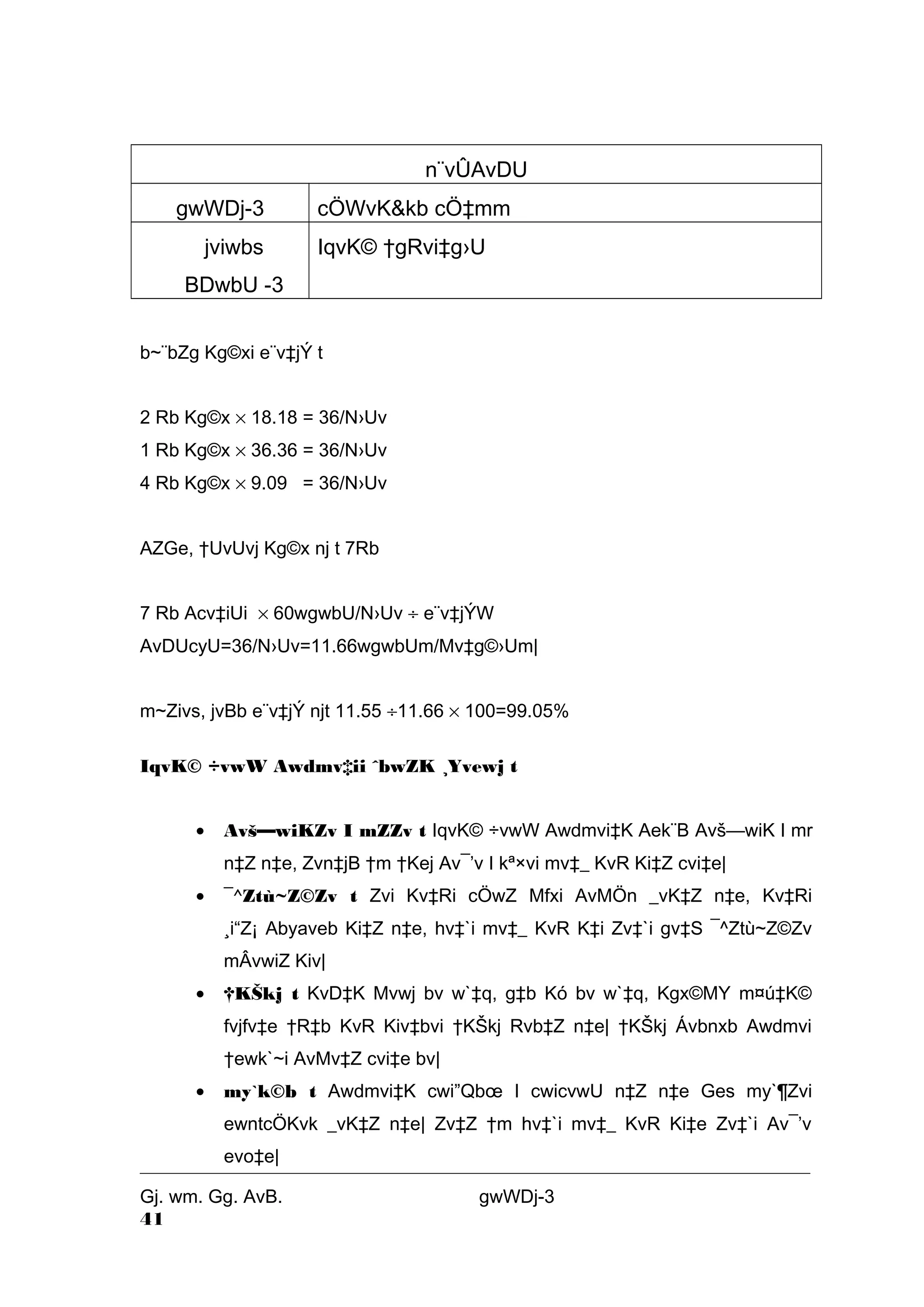 n¨vÛAvDU 
gwWDj-3 cÖWvK&kb cÖ‡mm 
jviwbs 
IqvK© †gRvi‡g›U 
BDwbU -3 
b~¨bZg Kg©xi e¨v‡jÝ t 
2 Rb Kg©x ´ 18.18 = 36/N›Uv 
1 Rb Kg©x ´ 36.36 = 36/N›Uv 
4 Rb Kg©x ´ 9.09 = 36/N›Uv 
AZGe, †UvUvj Kg©x nj t 7Rb 
7 Rb Acv‡iUi ´ 60wgwbU/N›Uv ¸ e¨v‡jÝW 
AvDUcyU=36/N›Uv=11.66wgwbUm/Mv‡g©›Um| 
m~Zivs, jvBb e¨v‡jÝ njt 11.55 ¸11.66 ´ 100=99.05% 
IqvK© ÷vwW Awdmv‡ii ˆbwZK ¸Yvewj t 
· Avš—wiKZv I mZZv t IqvK© ÷vwW Awdmvi‡K Aek¨B Avš—wiK I mr 
n‡Z n‡e, Zvn‡jB †m †Kej Av¯’v I kª×vi mv‡_ KvR Ki‡Z cvi‡e| 
· ¯^Ztù~Z©Zv t Zvi Kv‡Ri cÖwZ Mfxi AvMÖn _vK‡Z n‡e, Kv‡Ri 
¸i“Z¡ Abyaveb Ki‡Z n‡e, hv‡`i mv‡_ KvR K‡i Zv‡`i gv‡S ¯^Ztù~Z©Zv 
mÂvwiZ Kiv| 
· †KŠkj t KvD‡K Mvwj bv w`‡q, g‡b Kó bv w`‡q, Kgx©MY m¤ú‡K© 
fvjfv‡e †R‡b KvR Kiv‡bvi †KŠkj Rvb‡Z n‡e| †KŠkj Ávbnxb Awdmvi 
†ewk`~i AvMv‡Z cvi‡e bv| 
· my`k©b t Awdmvi‡K cwi”Qboe I cwicvwU n‡Z n‡e Ges my`¶Zvi 
ewntcÖKvk _vK‡Z n‡e| Zv‡Z †m hv‡`i mv‡_ KvR Ki‡e Zv‡`i Av¯’v 
evo‡e| 
Gj. wm. Gg. AvB. gwWDj-3 
41 
 