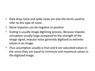 • Data drop noise and spike noise are also the terms used to
refer to this type of noise.
• Noise impulses can be negative or positive
• Scaling is usually image digitizing process. Because impulse
corruption usually large compared to the strength of the
image signal, impulse noise generally digitized as extreme
values in an image.
• Thus assumption usually is that and b are saturated values in
the sense they are equal to minimum and maximum values in
the digitized image.
 