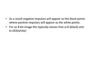 • As a result negative impulses will appear as the black points
where positive impulses will appear as the white points.
• For an 8 bit image this typically means that a=0 (black) and
b=255(white)
 