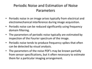 Periodic Noise and Estimation of Noise
Parameters
• Periodic noise in an image arises typically from electrical and
electromechanical interference during image acquisition.
• Periodic noise can be reduced significantly using frequency
domain filtering.
• The parameters of periodic noise typically are estimated by
inspection of the Fourier spectrum of the image.
• Periodic noise tends to produce frequency spikes that often
can be detected by visual analysis.
• The parameters of the noise PDF’s may be known partially
from sensor specifications, but it often necessary to estimate
them for a particular imaging arrangement.
 