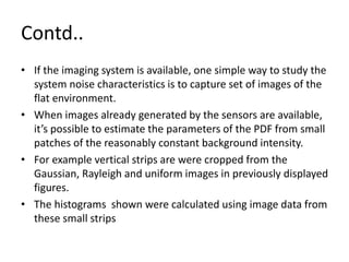 Contd..
• If the imaging system is available, one simple way to study the
system noise characteristics is to capture set of images of the
flat environment.
• When images already generated by the sensors are available,
it’s possible to estimate the parameters of the PDF from small
patches of the reasonably constant background intensity.
• For example vertical strips are were cropped from the
Gaussian, Rayleigh and uniform images in previously displayed
figures.
• The histograms shown were calculated using image data from
these small strips
 