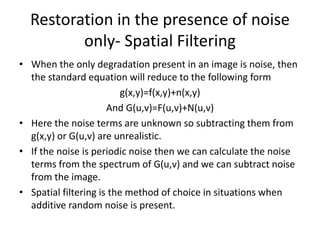 Restoration in the presence of noise
only- Spatial Filtering
• When the only degradation present in an image is noise, then
the standard equation will reduce to the following form
g(x,y)=f(x,y)+n(x,y)
And G(u,v)=F(u,v)+N(u,v)
• Here the noise terms are unknown so subtracting them from
g(x,y) or G(u,v) are unrealistic.
• If the noise is periodic noise then we can calculate the noise
terms from the spectrum of G(u,v) and we can subtract noise
from the image.
• Spatial filtering is the method of choice in situations when
additive random noise is present.
 