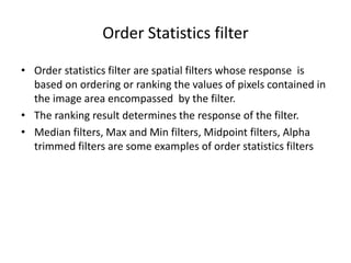 Order Statistics filter
• Order statistics filter are spatial filters whose response is
based on ordering or ranking the values of pixels contained in
the image area encompassed by the filter.
• The ranking result determines the response of the filter.
• Median filters, Max and Min filters, Midpoint filters, Alpha
trimmed filters are some examples of order statistics filters
 