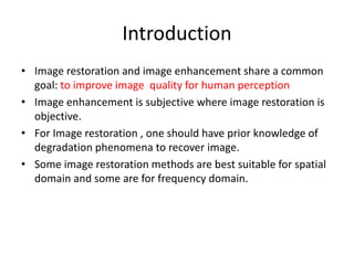 Introduction
• Image restoration and image enhancement share a common
goal: to improve image quality for human perception
• Image enhancement is subjective where image restoration is
objective.
• For Image restoration , one should have prior knowledge of
degradation phenomena to recover image.
• Some image restoration methods are best suitable for spatial
domain and some are for frequency domain.
 