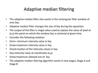 Adaptive median filtering
• The adaptive median filter also works in the rectangular filter window of
area Sxy.
• Adaptive median filter changes the size of Sxy during the opeartion
• The output of the filter is single value used to replace the value of pixel at
(x,y) the point on which the window Sxy is centered at given time.
• Consider the following notation
• Zmin= minimum intensity value in Sxy
• Zmax=maximum intensity value in Sxy
• Zmed=median of the intensity values in Sxy
• Zxy=intensity value at coordinates (x,y)
• Smax=maximum allowed size of Sxy
• The adaptive median filtering algorithm works in two stages, Stage A and
Stage B
 