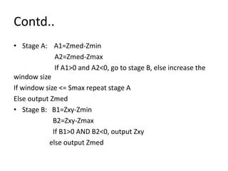 Contd..
• Stage A: A1=Zmed-Zmin
A2=Zmed-Zmax
If A1>0 and A2<0, go to stage B, else increase the
window size
If window size <= Smax repeat stage A
Else output Zmed
• Stage B: B1=Zxy-Zmin
B2=Zxy-Zmax
If B1>0 AND B2<0, output Zxy
else output Zmed
 