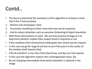 Contd..
• The key to understand the mechanics of this algorithm is to keep in mind
that it has 3 main purpose
1. Remove salt and pepper noise
2. To provide smoothing of other noise that may not be impulsive
3. And to reduce distortion such as excessive thickening of object boundries
• With these observations in mind . We see that purpose of stage A is to
determine whether median filter output Zmed is impulsive or not
• If the condition Zmin<Zmed<Zmax holds good, then Zmed cant be impulse
• In this case we go for stage B and test to see if the point in the center of
the window itself impulse (Zxy)
• If B1>0 and B2<0 is true then Zmin<Zxy<Zmax, and Zxy can’t be impulse
• In this case the algorithm outputs the unchanged pixel value, Zxy
• By not changing intermediate level points distortion is reduced in the
image
 
