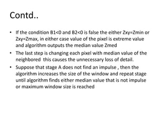 Contd..
• If the condition B1<0 and B2<0 is false the either Zxy=Zmin or
Zxy=Zmax, in either case value of the pixel is extreme value
and algorithm outputs the median value Zmed
• The last step is changing each pixel with median value of the
neighbored this causes the unnecessary loss of detail.
• Suppose that stage A does not find an impulse , then the
algorithm increases the size of the window and repeat stage
until algorithm finds either median value that is not impulse
or maximum window size is reached
 