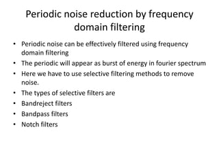 Periodic noise reduction by frequency
domain filtering
• Periodic noise can be effectively filtered using frequency
domain filtering
• The periodic will appear as burst of energy in fourier spectrum
• Here we have to use selective filtering methods to remove
noise.
• The types of selective filters are
• Bandreject filters
• Bandpass filters
• Notch filters
 