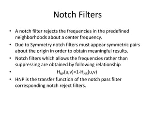 Notch Filters
• A notch filter rejects the frequencies in the predefined
neighborhoods about a center frequency.
• Due to Symmetry notch filters must appear symmetric pairs
about the origin in order to obtain meaningful results.
• Notch filters which allows the frequencies rather than
suppressing are obtained by following relationship
• HNP(u,v)=1-HNR(u,v)
• HNP is the transfer function of the notch pass filter
corresponding notch reject filters.
 