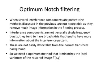 Optimum Notch filtering
• When several interference components are present the
methods discussed in the previous are not acceptable as they
remove much image information in the filtering process.
• Interference components are not generally single frequency
bursts, they tend to have broad skirts that tend to have more
information about the interference pattern.
• These are not easily detectable from the normal transform
background.
• So we need a optimum method that it minimizes the local
variances of the restored image f’(x,y)
 