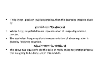 • If H is linear , position invariant process, then the degraded image is given
by
g(x,y)=h(x,y)*f(x,y)+n(x,y)
• Where h(x,y) is spatial domain representation of image degradation
process.
• The equivalent frequency domain representation of above equation is
given by following equation.
G(u,v)=H(u,v)F(u, v)+N(u, v)
• The above two equations are the basis of many image restoration process
that are going to be discussed in this module.
 