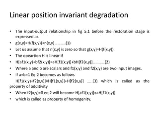 Linear position invariant degradation
• The input-output relationship in fig 5.1 before the restoration stage is
expressed as
• g(x,y)=H(f(x,y))+n(x,y)………..(1)
• Let us assume that n(x,y) is zero so that g(x,y)=H(f(x,y))
• The opeartion H is linear if
• H[af1(x,y)+bf2(x,y)]=aH[f1(x,y)]+bH[f2(x,y)]…………(2)
• Where a and b are scalars and f1(x,y) and f2(x,y) are two input images.
• If a=b=1 Eq.2 becomes as follows
H[f1(x,y)+f2(x,y)]=H[f1(x,y)]+H[f2(x,y)] …..(3) which is called as the
property of additivity
• When f2(x,y)=0 eq 2 will become H[af1(x,y)]=aH[f1(x,y)]
• which is called as property of homogenity.
 