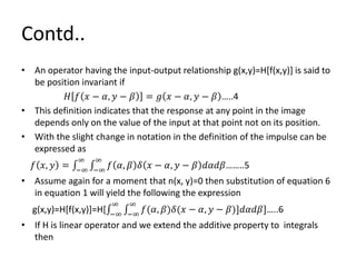 Contd..
• An operator having the input-output relationship g(x,y)=H[f(x,y)] is said to
be position invariant if
𝐻 𝑓 𝑥 − 𝛼, 𝑦 − 𝛽 = 𝑔 𝑥 − 𝛼, 𝑦 − 𝛽 …..4
• This definition indicates that the response at any point in the image
depends only on the value of the input at that point not on its position.
• With the slight change in notation in the definition of the impulse can be
expressed as
𝑓 𝑥, 𝑦 = −∞
∞
−∞
∞
𝑓 𝛼, 𝛽 𝛿 𝑥 − 𝛼, 𝑦 − 𝛽 𝑑𝛼𝑑𝛽……..5
• Assume again for a moment that n(x, y)=0 then substitution of equation 6
in equation 1 will yield the following the expression
g(x,y)=H[f(x,y)]=H[ −∞
∞
−∞
∞
𝑓(𝛼, 𝛽)𝛿(𝑥 − 𝛼, 𝑦 − 𝛽)]𝑑𝛼𝑑𝛽]…..6
• If H is linear operator and we extend the additive property to integrals
then
 