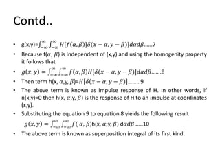 Contd..
• g(x,y)= −∞
∞
−∞
∞
𝐻[𝑓 𝛼, 𝛽 ]𝛿(𝑥 − 𝛼, 𝑦 − 𝛽)]𝑑𝛼𝑑𝛽……7
• Because f(𝛼, 𝛽) is independent of (x,y) and using the homogenity property
it follows that
• 𝑔 𝑥, 𝑦 = −∞
∞
−∞
∞
𝑓 𝛼, 𝛽 𝐻[𝛿(𝑥 − 𝛼, 𝑦 − 𝛽)]𝑑𝛼𝑑𝛽…….8
• Then term h(x, 𝛼,y, 𝛽)=𝐻 𝛿 𝑥 − 𝛼, 𝑦 − 𝛽 ………9
• The above term is known as impulse response of H. In other words, if
n(x,y)=0 then h(x, 𝛼,y, 𝛽) is the response of H to an impulse at coordinates
(x,y).
• Substituting the equation 9 to equation 8 yields the following result
𝑔 𝑥, 𝑦 = −∞
∞
−∞
∞
𝑓( 𝛼, 𝛽)h(x, 𝛼,y, 𝛽) d𝛼𝑑𝛽……10
• The above term is known as superposition integral of its first kind.
 