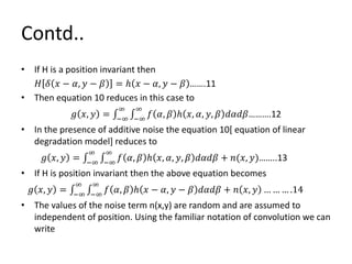 Contd..
• If H is a position invariant then
𝐻 𝛿 𝑥 − 𝛼, 𝑦 − 𝛽 = ℎ 𝑥 − 𝛼, 𝑦 − 𝛽 …….11
• Then equation 10 reduces in this case to
𝑔 𝑥, 𝑦 = −∞
∞
−∞
∞
𝑓 𝛼, 𝛽 ℎ 𝑥, 𝛼, 𝑦, 𝛽 𝑑𝛼𝑑𝛽……….12
• In the presence of additive noise the equation 10[ equation of linear
degradation model] reduces to
𝑔 𝑥, 𝑦 = −∞
∞
−∞
∞
𝑓 𝛼, 𝛽 ℎ 𝑥, 𝛼, 𝑦, 𝛽 𝑑𝛼𝑑𝛽 + 𝑛(𝑥, 𝑦)……..13
• If H is position invariant then the above equation becomes
𝑔 𝑥, 𝑦 = −∞
∞
−∞
∞
𝑓 𝛼, 𝛽 ℎ 𝑥 − 𝛼, 𝑦 − 𝛽 𝑑𝛼𝑑𝛽 + 𝑛 𝑥, 𝑦 … … … .14
• The values of the noise term n(x,y) are random and are assumed to
independent of position. Using the familiar notation of convolution we can
write
 