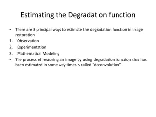 Estimating the Degradation function
• There are 3 principal ways to estimate the degradation function in image
restoration
1. Observation
2. Experimentation
3. Mathematical Modeling
• The process of restoring an image by using degradation function that has
been estimated in some way times is called “deconvolution”.
 