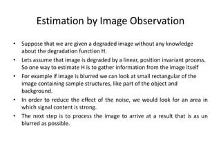 Estimation by Image Observation
• Suppose that we are given a degraded image without any knowledge
about the degradation function H.
• Lets assume that image is degraded by a linear, position invariant process.
So one way to estimate H is to gather information from the image itself
• For example if image is blurred we can look at small rectangular of the
image containing sample structures, like part of the object and
background.
• In order to reduce the effect of the noise, we would look for an area in
which signal content is strong.
• The next step is to process the image to arrive at a result that is as un
blurred as possible.
 