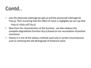Contd..
• Lets the observed subimage be gs(x,y) and the processed subimage be
f’s(x,y), Then assuming that the effect of noise is negligible we can say that
Hs(u,v) =Gs(u,v)/F’s(u,v)
• Now from the characteristics of the function , we then deduce the
complete degradation function H(u,v) based on our assumption of positive
invariance.
• Clearly it is one of the tedious method used only in certain circumstances
such as restoring the old photograph of historical value.
 