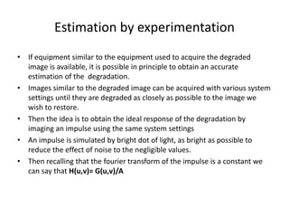 Estimation by experimentation
• If equipment similar to the equipment used to acquire the degraded
image is available, it is possible in principle to obtain an accurate
estimation of the degradation.
• Images similar to the degraded image can be acquired with various system
settings until they are degraded as closely as possible to the image we
wish to restore.
• Then the idea is to obtain the ideal response of the degradation by
imaging an impulse using the same system settings
• An impulse is simulated by bright dot of light, as bright as possible to
reduce the effect of noise to the negligible values.
• Then recalling that the fourier transform of the impulse is a constant we
can say that H(u,v)= G(u,v)/A
 