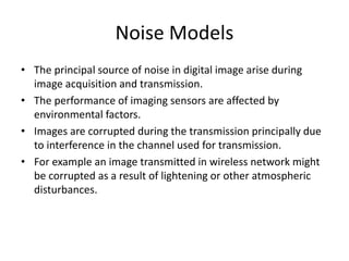 Noise Models
• The principal source of noise in digital image arise during
image acquisition and transmission.
• The performance of imaging sensors are affected by
environmental factors.
• Images are corrupted during the transmission principally due
to interference in the channel used for transmission.
• For example an image transmitted in wireless network might
be corrupted as a result of lightening or other atmospheric
disturbances.
 