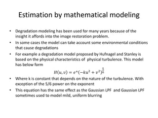 Estimation by mathematical modeling
• Degradation modeling has been used for many years because of the
insight it affords into the image restoration problem.
• In some cases the model can take account some environmental conditions
that cause degradations
• For example a degradation model proposed by Hufnagel and Stanley is
based on the physical characteristics of physical turbulence. This model
has below form
𝐻 𝑢, 𝑣 = 𝑒^ −𝑘𝑢2 + 𝑣2
5
6
• Where k is constant that depends on the nature of the turbulence. With
exception of the 5/6 power on the exponent
• This equation has the same effect as the Gaussian LPF and Gaussian LPF
sometimes used to model mild, uniform blurring
 