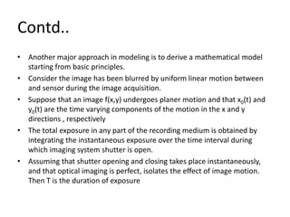 Contd..
• Another major approach in modeling is to derive a mathematical model
starting from basic principles.
• Consider the image has been blurred by uniform linear motion between
and sensor during the image acquisition.
• Suppose that an image f(x,y) undergoes planer motion and that x0(t) and
y0(t) are the time varying components of the motion in the x and y
directions , respectively
• The total exposure in any part of the recording medium is obtained by
integrating the instantaneous exposure over the time interval during
which imaging system shutter is open.
• Assuming that shutter opening and closing takes place instantaneously,
and that optical imaging is perfect, isolates the effect of image motion.
Then T is the duration of exposure
 