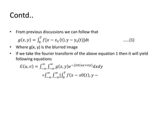 Contd..
• From previous discussions we can follow that
𝑔 𝑥, 𝑦 = 0
𝑇
𝑓[𝑥 − 𝑥0 t , y − y0(t)]dt ……(1)
• Where g(x, y) is the blurred image
• If we take the fourier transform of the above equation 1 then it will yield
following equations
𝐺 𝑢, 𝑣 = −∞
∞
−∞
∞
𝑔 𝑥, 𝑦 𝑒−𝑗2𝜋 𝑢𝑥+𝑣𝑦
𝑑𝑥𝑑𝑦
= −∞
∞
−∞
∞
[ 0
𝑇
𝑓( 𝑥 − 𝑥0 𝑡 , 𝑦 −
 