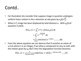 Contd..
• For illustration lets consider that suppose image in question undergoes
uniform linear motion in the x-direction at rate given by x0(t)=
𝑎𝑇
𝑇
.
• When t=T, image has been displaced by total distance 𝑎 . With y0(t)=0
equation 5 yields
𝐻 𝑢, 𝑣 = 0
𝑇
𝑒^(−𝑗2𝜋𝑢𝑥0(𝑡) dt
= 0
𝑇
𝑒−
𝑗2𝜋𝑢𝑎𝑡
𝑇 𝑑𝑡
=
𝑇
𝜋𝑢𝑎
sin 𝜋𝑢𝑎 𝑒−𝑗𝜋𝑢𝑎
………..(6)
• From the above equation we can observe that H vanishes at values of
u=n/a where n is an integer, if we allow y component to vary as well, with
the motion given by y0=bt/T, then the degradation function becomes
𝐻 𝑢, 𝑣 =
𝑇
𝜋 𝑢𝑎+𝑣𝑏
sin 𝜋 𝑢𝑎 + 𝑣𝑏 𝑒−𝑗𝜋 𝑢𝑎+𝑣𝑏 ……(7)
 