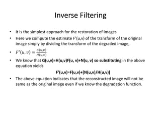 Inverse Filtering
• It is the simplest approach for the restoration of images
• Here we compute the estimate F’(u,v) of the transform of the original
image simply by dividing the transform of the degraded image,
• 𝐹′ 𝑢, 𝑣 =
𝐺 𝑢,𝑣
𝐻 𝑢,𝑣
• We know that G(u,v)=H(u,v)F(u, v)+N(u, v) so substituting in the above
equation yields
F’(u,v)=F(u,v)+[N(u,v)/H(u,v)]
• The above equation indicates that the reconstructed image will not be
same as the original image even if we know the degradation function.
 