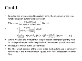 Contd..
• Based on the previous conditions given here , the minimum of the error
function is given by following expression
• 𝐹′
𝑢, 𝑣 =
𝐻∗ 𝑢,𝑣 𝑆𝑓 𝑢,𝑣
𝑆𝑓 𝑢,𝑣 𝐻 𝑢,𝑣 2+𝑆𝑛 𝑢,𝑣
𝐺 𝑢, 𝑣
• =
𝐻∗ 𝑢,𝑣
𝐻 𝑢,𝑣 2+
𝑆𝑛 𝑢,𝑣
𝑆𝑓 𝑢,𝑣
𝐺(𝑢, 𝑣)
=
1
𝐻 𝑢,𝑣
𝐻 𝑢, 𝑣 2/[ 𝐻 𝑢, 𝑣 2 +
𝑆𝑛 𝑢,𝑣
𝑆𝑓 𝑢,𝑣
𝐺(𝑢, 𝑣) ……….(2)
• Where we used the product that the product of a complex quantity with
its conjugate is equal to the magnitude of the complex quantity squared.
• This result is known as the Wiener filter.
• The filter which consists of the terms inside the brackets also is commonly
referred to as the minimum mean square error filter or least square error
filter
 