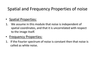 Spatial and Frequency Properties of noise
• Spatial Properties:
1. We assume in this module that noise is independent of
spatial coordinates, and that it is uncorrelated with respect
to the image itself.
• Frequency Properties:
1. If the Fourier spectrum of noise is constant then that noise is
called as white noise.
 