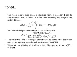Contd..
• The mean square error given in statistical form in equation 1 can be
approximated also in terms a summation involving the original and
restored images
𝑀𝑆𝐸 =
1
𝑀𝑁
𝑥=0
𝑀−1
𝑦=0
𝑁−1
𝑓 𝑥, 𝑦 − 𝑓′ 𝑥, 𝑦 2
• We can define signal to noise ratio in spatial domain as
𝑆𝑁𝑅 =
𝑥=0
𝑀−1
𝑦=0
𝑁−1
𝑓′
𝑥, 𝑦 2
𝑥=0
𝑀−1
𝑦=0
𝑁−1
𝑓 𝑥, 𝑦 − 𝑓′ 𝑥, 𝑦 2
• The closer the f and f’ the larger the ratio will be. Some times the square
root of this measure is used which are known as RMS SNR
• When we are dealing with white noise , The spectrum 𝑁 𝑢, 𝑣 2
is
constant.
 
