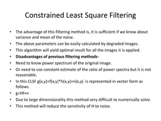Constrained Least Square Filtering
• The advantage of this filtering method is, it is sufficient if we know about
variance and mean of the noise.
• The above parameters can be easily calculated by degraded images.
• This algorithm will yield optimal result for all the images it is applied.
• Disadvantages of previous filtering methods-
• Need to know power spectrum of the original image.
• Or need to use constant estimate of the ratio of power spectra but it is not
reasonable.
• In this CLSF g(x,y)=f(x,y)*h(x,y)+n(x,y) is represented in vector form as
follows
• g=Hf+n
• Due to large dimensionality this method very difficult to numerically solve.
• This method will reduce the sensitivity of H to noise.
 