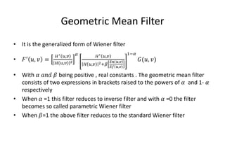 Geometric Mean Filter
• It is the generalized form of Wiener filter
• 𝐹′ 𝑢, 𝑣 =
𝐻∗ 𝑢,𝑣
𝐻 𝑢,𝑣 2
𝛼 𝐻∗ 𝑢,𝑣
𝐻 𝑢,𝑣 2+𝛽
𝑆𝑛 𝑢,𝑣
𝑆𝑓 𝑢,𝑣
1−𝛼
𝐺(𝑢, 𝑣)
• With 𝛼 𝑎𝑛𝑑 𝛽 being positive , real constants . The geometric mean filter
consists of two expressions in brackets raised to the powers of 𝛼 and 1- 𝛼
respectively
• When 𝛼 =1 this filter reduces to inverse filter and with 𝛼 =0 the filter
becomes so called parametric Wiener filter
• When 𝛽=1 the above filter reduces to the standard Wiener filter
 