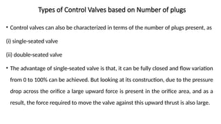 Types of Control Valves based on Number of plugs
• Control valves can also be characterized in terms of the number of plugs present, as
(i) single-seated valve
(ii) double-seated valve
• The advantage of single-seated valve is that, it can be fully closed and flow variation
from 0 to 100% can be achieved. But looking at its construction, due to the pressure
drop across the orifice a large upward force is present in the orifice area, and as a
result, the force required to move the valve against this upward thrust is also large.
 