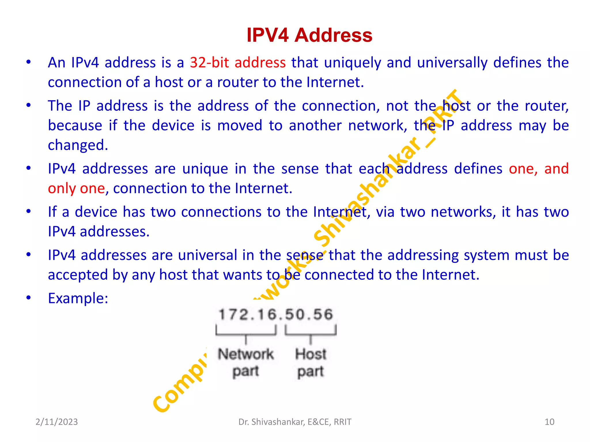 IPV4 Address
• An IPv4 address is a 32-bit address that uniquely and universally defines the
connection of a host or a router to the Internet.
• The IP address is the address of the connection, not the host or the router,
because if the device is moved to another network, the IP address may be
changed.
• IPv4 addresses are unique in the sense that each address defines one, and
only one, connection to the Internet.
• If a device has two connections to the Internet, via two networks, it has two
IPv4 addresses.
• IPv4 addresses are universal in the sense that the addressing system must be
accepted by any host that wants to be connected to the Internet.
• Example:
2/11/2023 10
Dr. Shivashankar, E&CE, RRIT
 