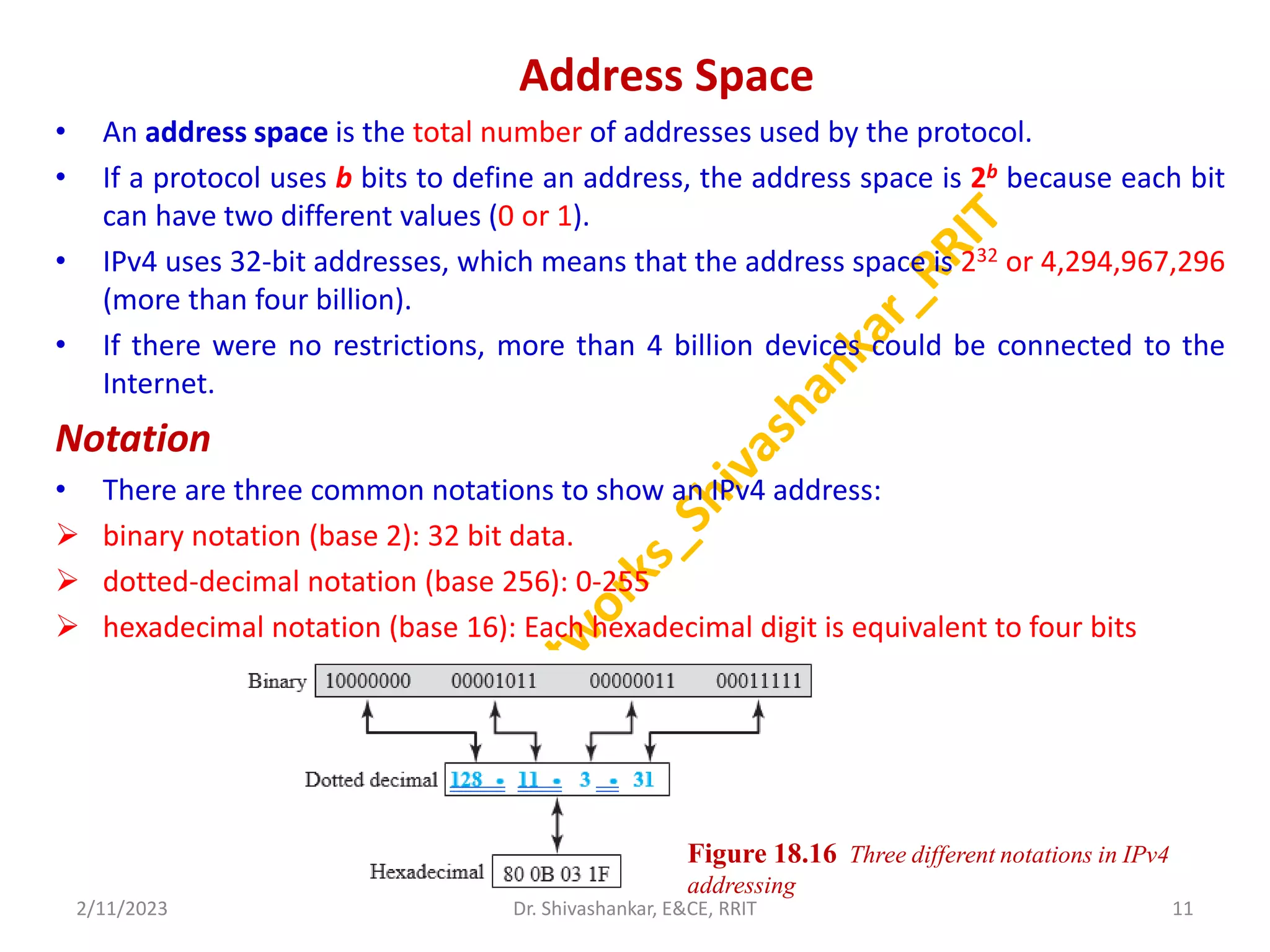 Address Space
• An address space is the total number of addresses used by the protocol.
• If a protocol uses b bits to define an address, the address space is 2b because each bit
can have two different values (0 or 1).
• IPv4 uses 32-bit addresses, which means that the address space is 232 or 4,294,967,296
(more than four billion).
• If there were no restrictions, more than 4 billion devices could be connected to the
Internet.
Notation
• There are three common notations to show an IPv4 address:
 binary notation (base 2): 32 bit data.
 dotted-decimal notation (base 256): 0-255
 hexadecimal notation (base 16): Each hexadecimal digit is equivalent to four bits
2/11/2023 11
Dr. Shivashankar, E&CE, RRIT
Figure 18.16 Three different notations in IPv4
addressing
 