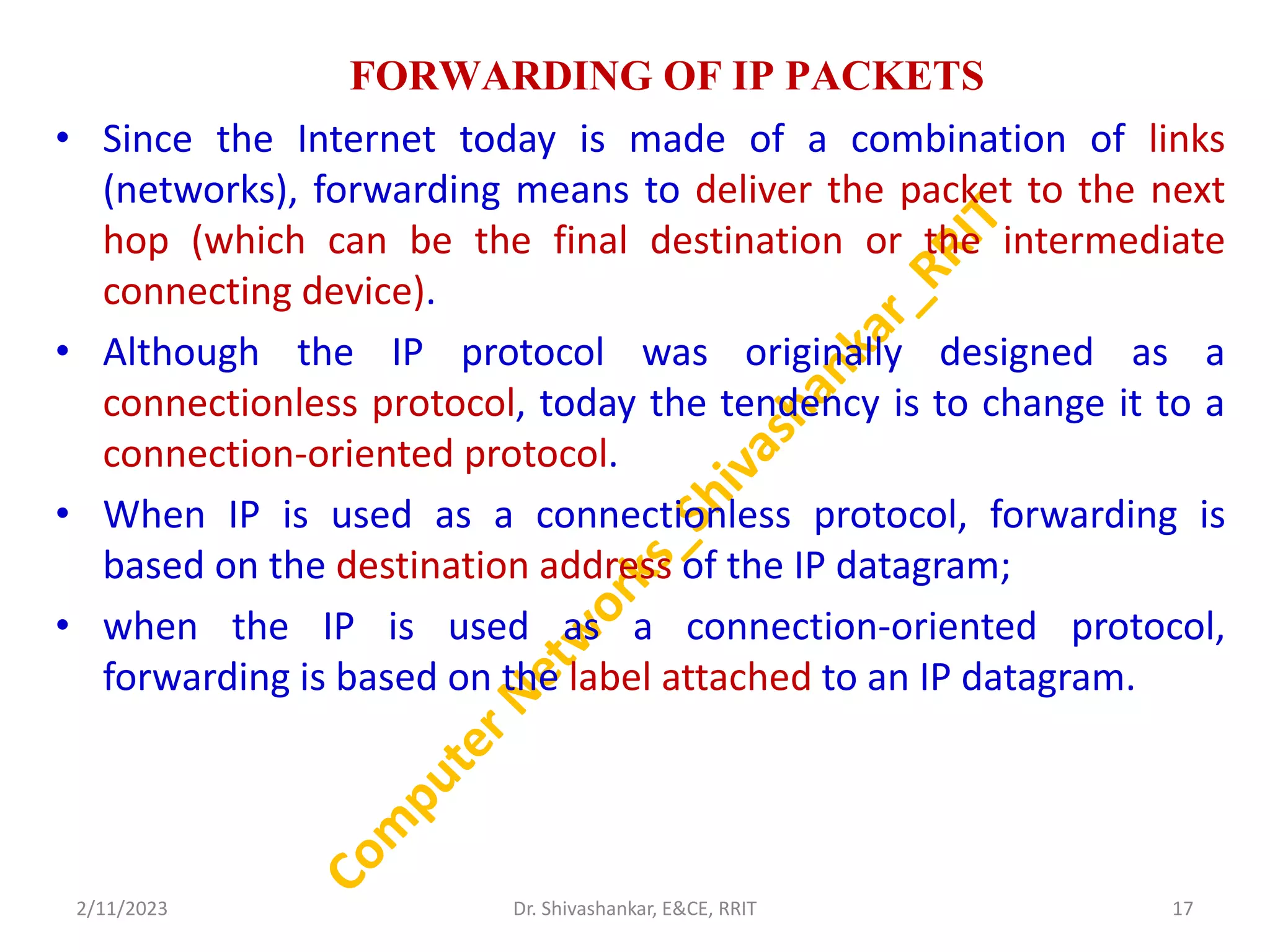 FORWARDING OF IP PACKETS
• Since the Internet today is made of a combination of links
(networks), forwarding means to deliver the packet to the next
hop (which can be the final destination or the intermediate
connecting device).
• Although the IP protocol was originally designed as a
connectionless protocol, today the tendency is to change it to a
connection-oriented protocol.
• When IP is used as a connectionless protocol, forwarding is
based on the destination address of the IP datagram;
• when the IP is used as a connection-oriented protocol,
forwarding is based on the label attached to an IP datagram.
2/11/2023 17
Dr. Shivashankar, E&CE, RRIT
 
