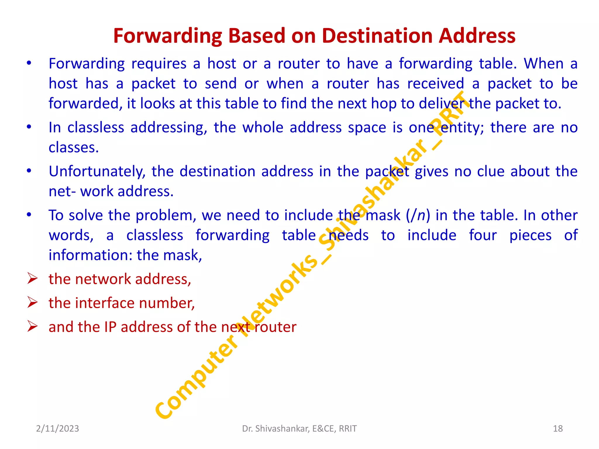 Forwarding Based on Destination Address
• Forwarding requires a host or a router to have a forwarding table. When a
host has a packet to send or when a router has received a packet to be
forwarded, it looks at this table to find the next hop to deliver the packet to.
• In classless addressing, the whole address space is one entity; there are no
classes.
• Unfortunately, the destination address in the packet gives no clue about the
net- work address.
• To solve the problem, we need to include the mask (/n) in the table. In other
words, a classless forwarding table needs to include four pieces of
information: the mask,
 the network address,
 the interface number,
 and the IP address of the next router
2/11/2023 18
Dr. Shivashankar, E&CE, RRIT
 