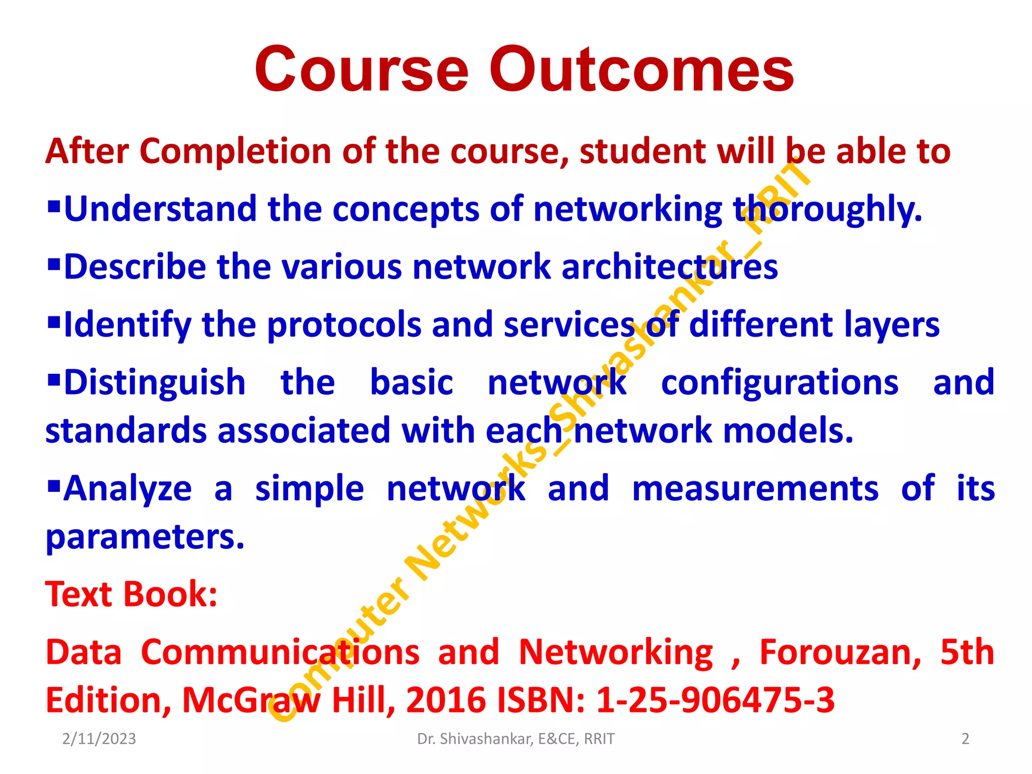 Course Outcomes
After Completion of the course, student will be able to
Understand the concepts of networking thoroughly.
Describe the various network architectures
Identify the protocols and services of different layers
Distinguish the basic network configurations and
standards associated with each network models.
Analyze a simple network and measurements of its
parameters.
Text Book:
Data Communications and Networking , Forouzan, 5th
Edition, McGraw Hill, 2016 ISBN: 1-25-906475-3
2/11/2023 2
Dr. Shivashankar, E&CE, RRIT
 