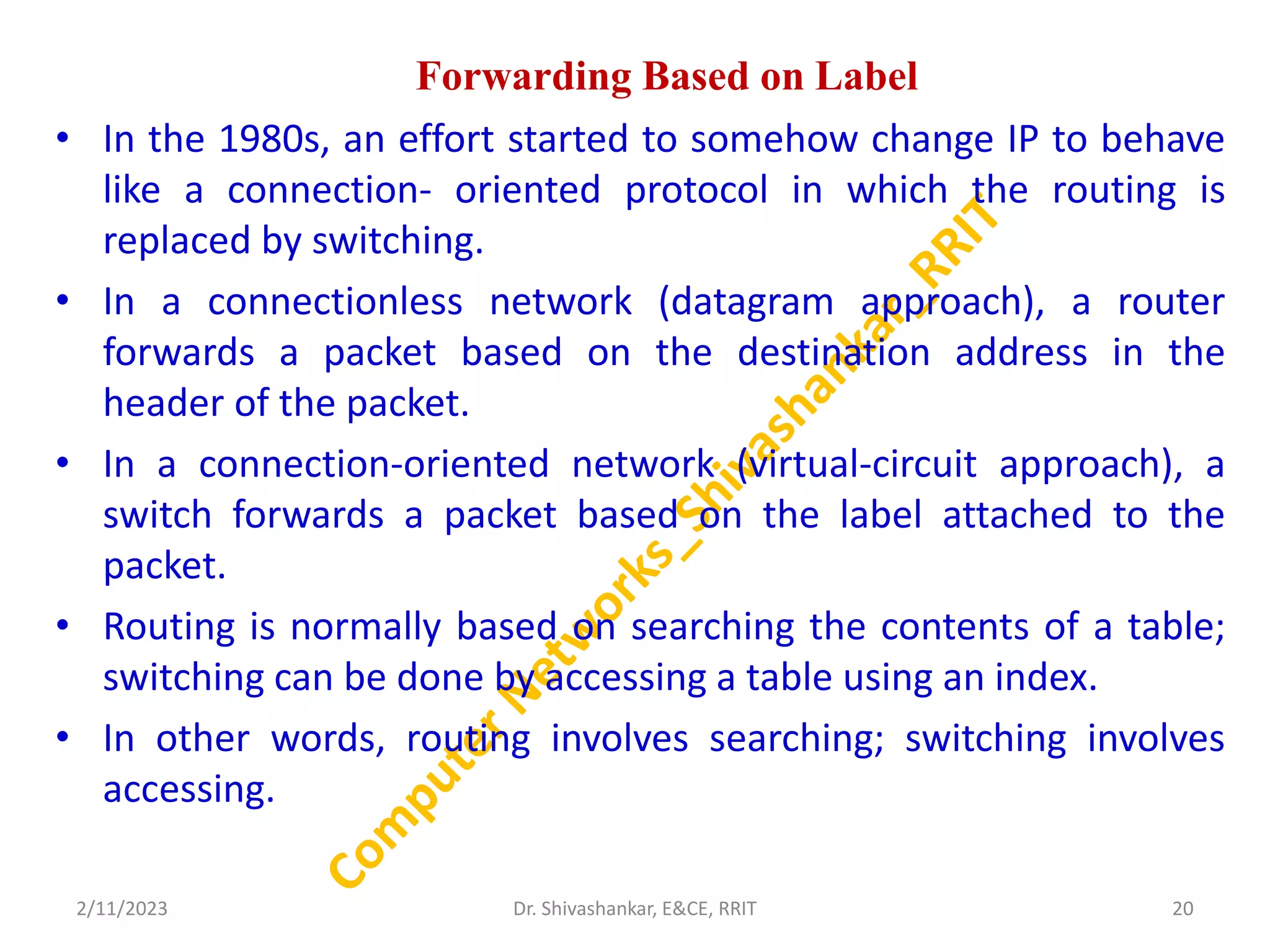 Forwarding Based on Label
• In the 1980s, an effort started to somehow change IP to behave
like a connection- oriented protocol in which the routing is
replaced by switching.
• In a connectionless network (datagram approach), a router
forwards a packet based on the destination address in the
header of the packet.
• In a connection-oriented network (virtual-circuit approach), a
switch forwards a packet based on the label attached to the
packet.
• Routing is normally based on searching the contents of a table;
switching can be done by accessing a table using an index.
• In other words, routing involves searching; switching involves
accessing.
2/11/2023 20
Dr. Shivashankar, E&CE, RRIT
 