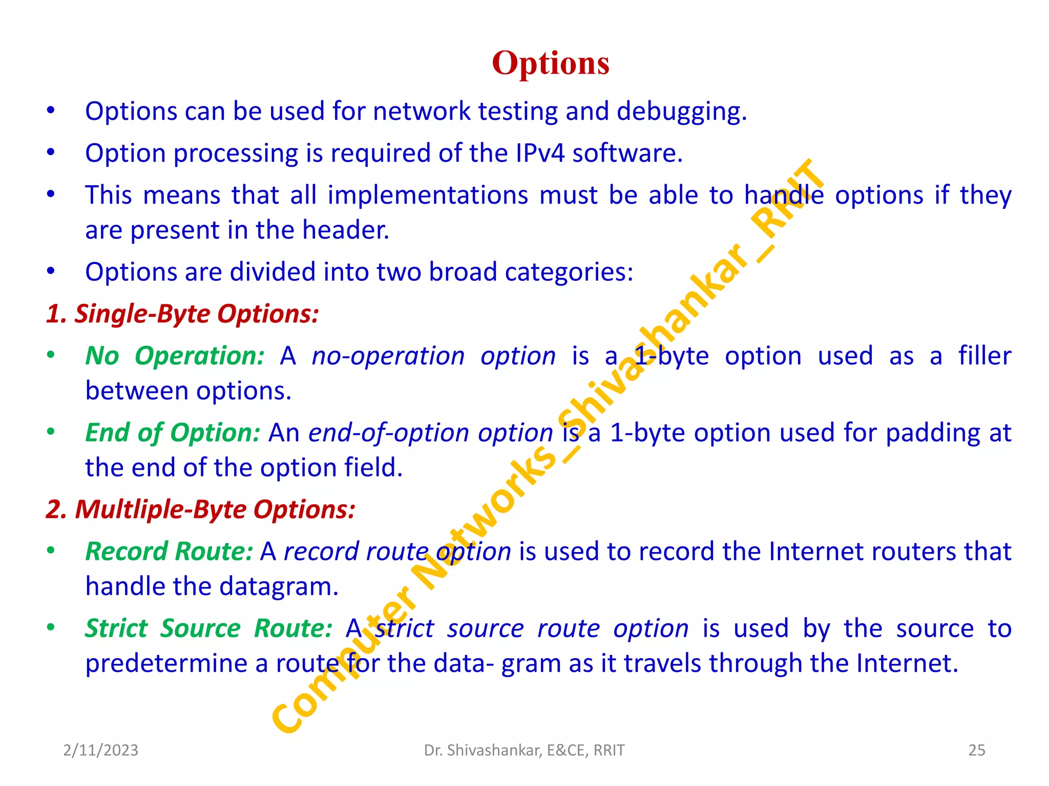 Options
• Options can be used for network testing and debugging.
• Option processing is required of the IPv4 software.
• This means that all implementations must be able to handle options if they
are present in the header.
• Options are divided into two broad categories:
1. Single-Byte Options:
• No Operation: A no-operation option is a 1-byte option used as a filler
between options.
• End of Option: An end-of-option option is a 1-byte option used for padding at
the end of the option field.
2. Multliple-Byte Options:
• Record Route: A record route option is used to record the Internet routers that
handle the datagram.
• Strict Source Route: A strict source route option is used by the source to
predetermine a route for the data- gram as it travels through the Internet.
2/11/2023 25
Dr. Shivashankar, E&CE, RRIT
 