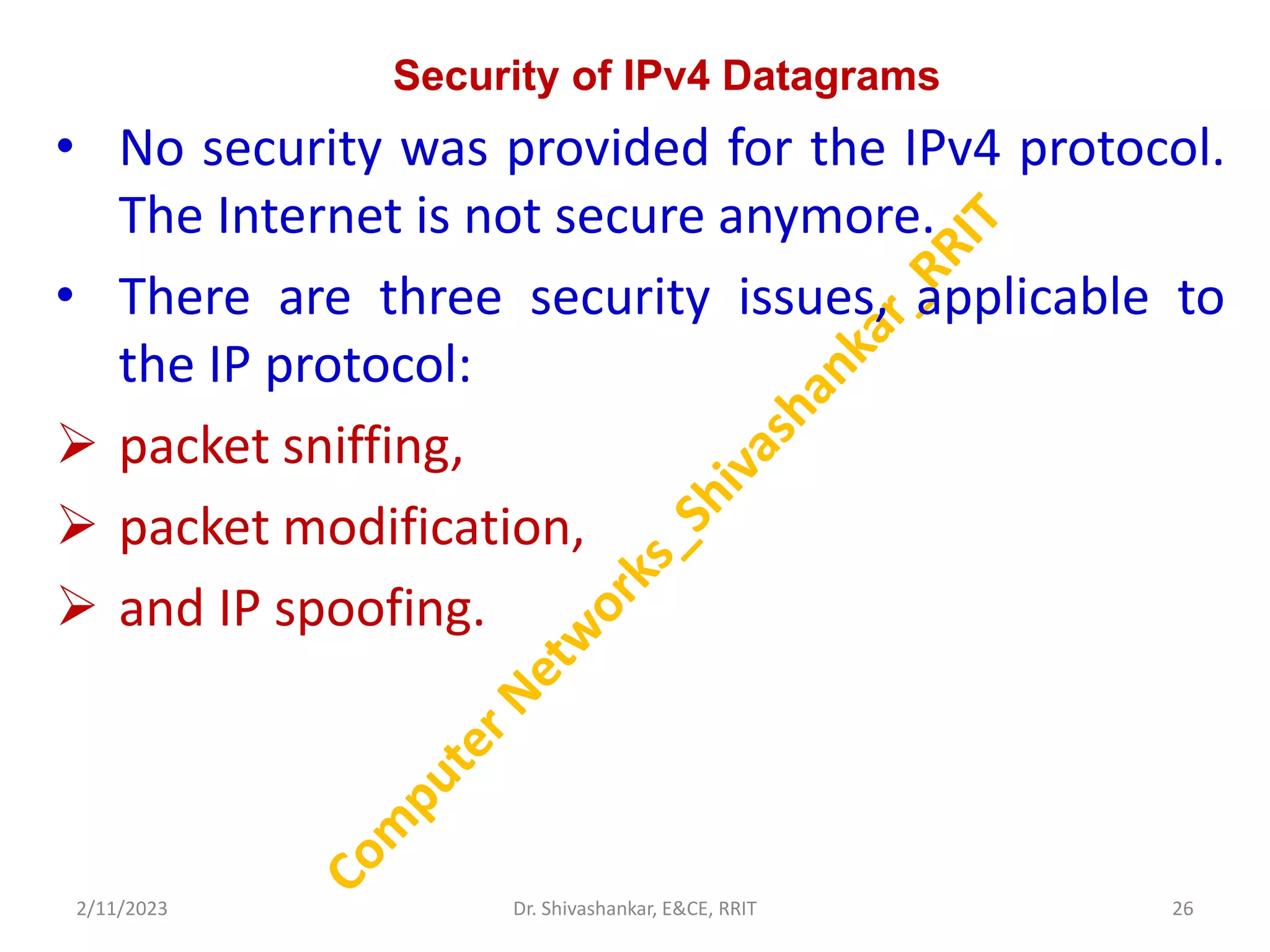 Security of IPv4 Datagrams
• No security was provided for the IPv4 protocol.
The Internet is not secure anymore.
• There are three security issues, applicable to
the IP protocol:
 packet sniffing,
 packet modification,
 and IP spoofing.
2/11/2023 26
Dr. Shivashankar, E&CE, RRIT
 