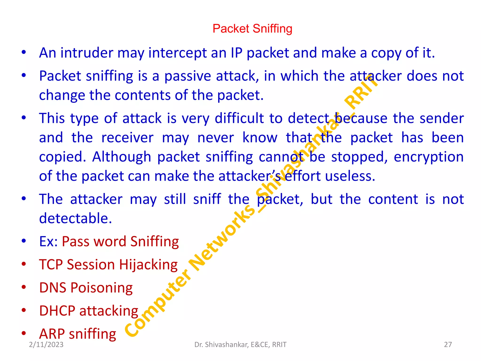 Packet Sniffing
• An intruder may intercept an IP packet and make a copy of it.
• Packet sniffing is a passive attack, in which the attacker does not
change the contents of the packet.
• This type of attack is very difficult to detect because the sender
and the receiver may never know that the packet has been
copied. Although packet sniffing cannot be stopped, encryption
of the packet can make the attacker’s effort useless.
• The attacker may still sniff the packet, but the content is not
detectable.
• Ex: Pass word Sniffing
• TCP Session Hijacking
• DNS Poisoning
• DHCP attacking
• ARP sniffing
2/11/2023 27
Dr. Shivashankar, E&CE, RRIT
 