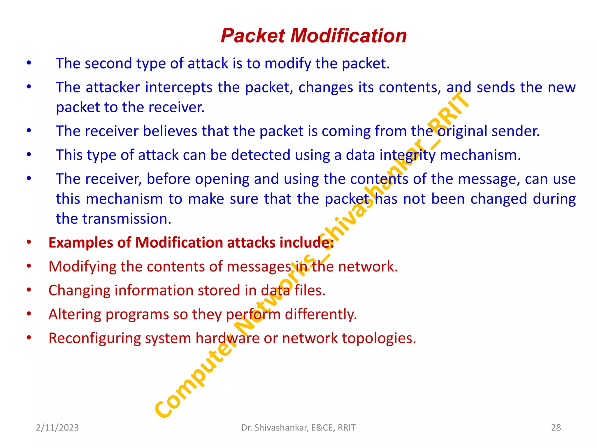 Packet Modification
• The second type of attack is to modify the packet.
• The attacker intercepts the packet, changes its contents, and sends the new
packet to the receiver.
• The receiver believes that the packet is coming from the original sender.
• This type of attack can be detected using a data integrity mechanism.
• The receiver, before opening and using the contents of the message, can use
this mechanism to make sure that the packet has not been changed during
the transmission.
• Examples of Modification attacks include:
• Modifying the contents of messages in the network.
• Changing information stored in data files.
• Altering programs so they perform differently.
• Reconfiguring system hardware or network topologies.
2/11/2023 28
Dr. Shivashankar, E&CE, RRIT
 